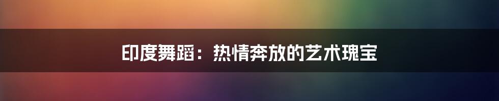 印度舞蹈：热情奔放的艺术瑰宝