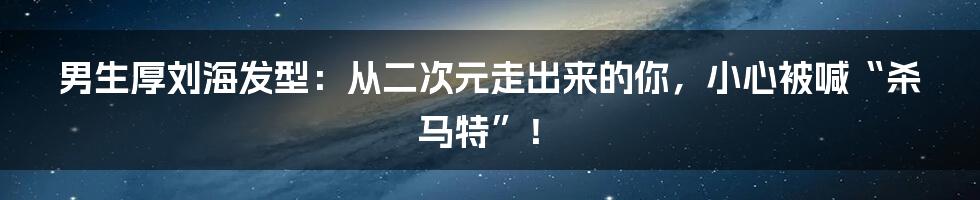 男生厚刘海发型：从二次元走出来的你，小心被喊“杀马特”！