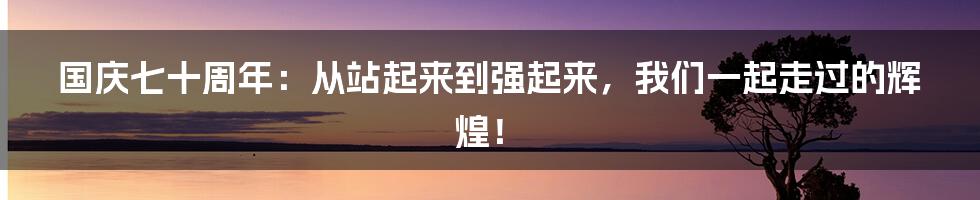 国庆七十周年：从站起来到强起来，我们一起走过的辉煌！