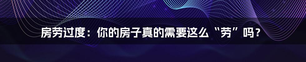 房劳过度：你的房子真的需要这么“劳”吗？