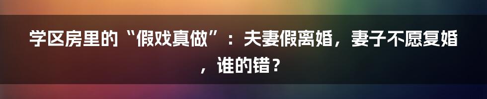 学区房里的“假戏真做”：夫妻假离婚，妻子不愿复婚，谁的错？