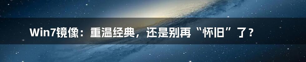 Win7镜像：重温经典，还是别再“怀旧”了？