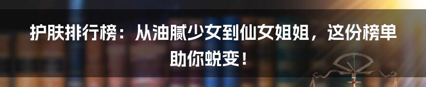 护肤排行榜：从油腻少女到仙女姐姐，这份榜单助你蜕变！