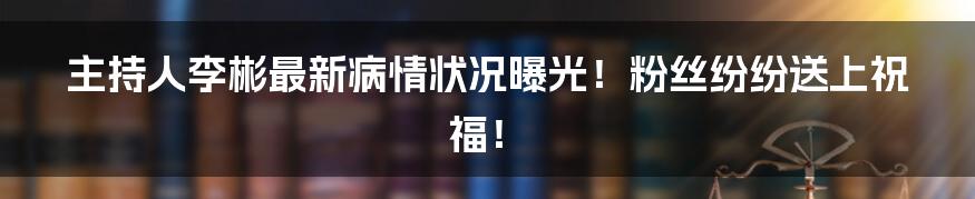 主持人李彬最新病情状况曝光！粉丝纷纷送上祝福！