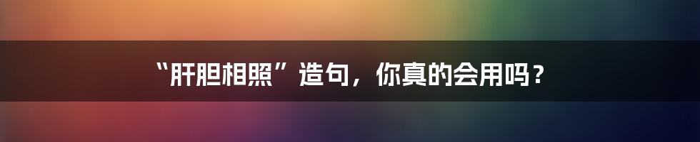 “肝胆相照”造句，你真的会用吗？