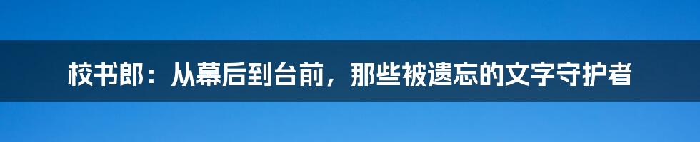 校书郎：从幕后到台前，那些被遗忘的文字守护者