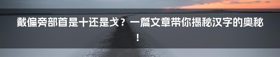 戴偏旁部首是十还是戈？一篇文章带你揭秘汉字的奥秘！