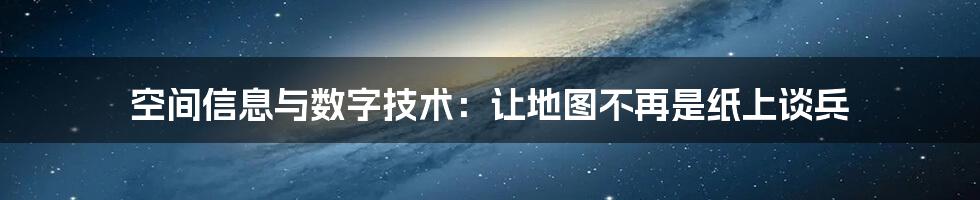 空间信息与数字技术：让地图不再是纸上谈兵