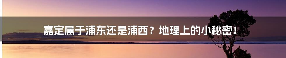 嘉定属于浦东还是浦西？地理上的小秘密！