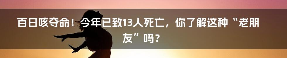 百日咳夺命！今年已致13人死亡，你了解这种“老朋友”吗？