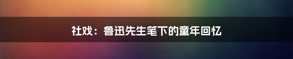 社戏：鲁迅先生笔下的童年回忆