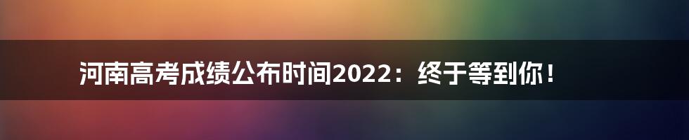 河南高考成绩公布时间2022：终于等到你！