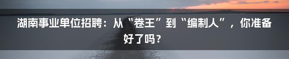 湖南事业单位招聘：从“卷王”到“编制人”，你准备好了吗？