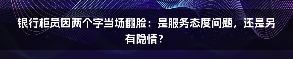 银行柜员因两个字当场翻脸：是服务态度问题，还是另有隐情？