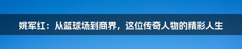 姚军红：从篮球场到商界，这位传奇人物的精彩人生