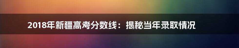 2018年新疆高考分数线：揭秘当年录取情况