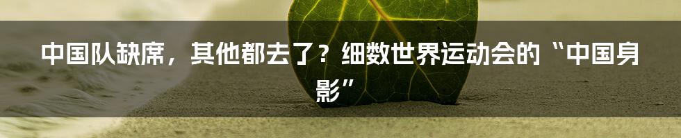 中国队缺席，其他都去了？细数世界运动会的“中国身影”