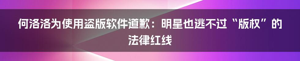 何洛洛为使用盗版软件道歉：明星也逃不过“版权”的法律红线