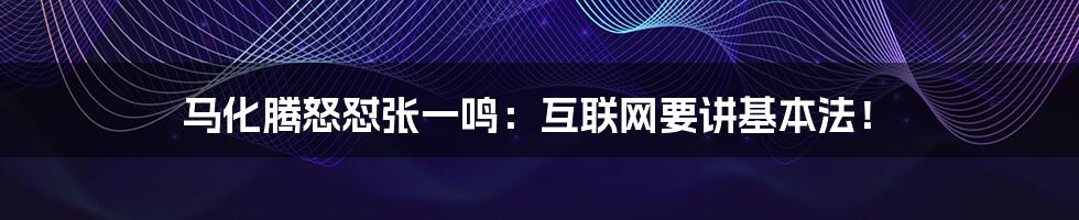 马化腾怒怼张一鸣：互联网要讲基本法！