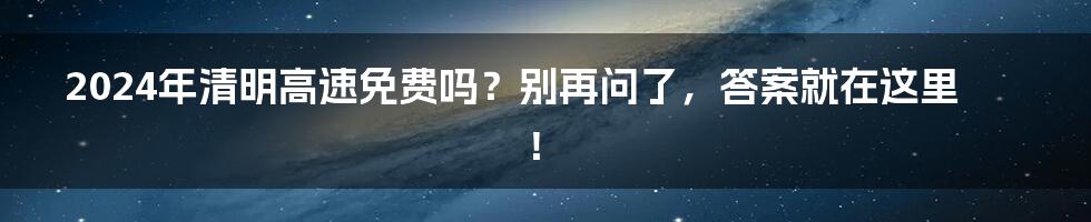 2024年清明高速免费吗？别再问了，答案就在这里！