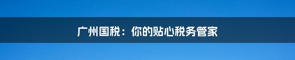 广州国税：你的贴心税务管家