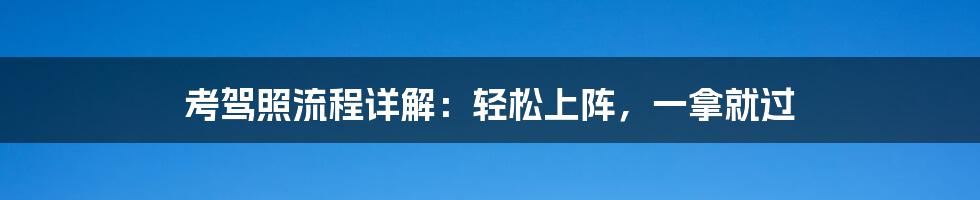 考驾照流程详解：轻松上阵，一拿就过