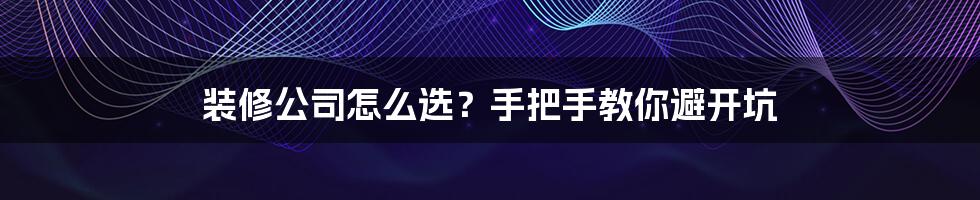 装修公司怎么选？手把手教你避开坑