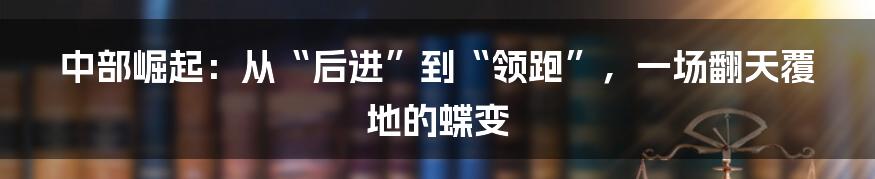 中部崛起：从“后进”到“领跑”，一场翻天覆地的蝶变