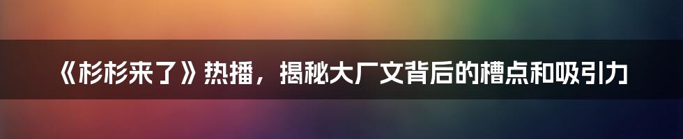 《杉杉来了》热播，揭秘大厂文背后的槽点和吸引力