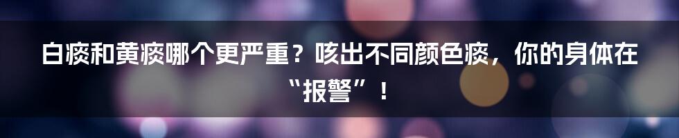 白痰和黄痰哪个更严重？咳出不同颜色痰，你的身体在“报警”！