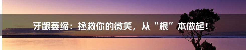 牙龈萎缩：拯救你的微笑，从“根”本做起！