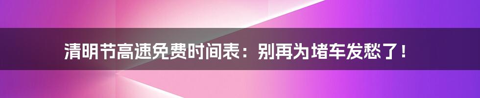 清明节高速免费时间表：别再为堵车发愁了！