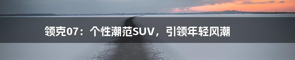 领克07：个性潮范SUV，引领年轻风潮