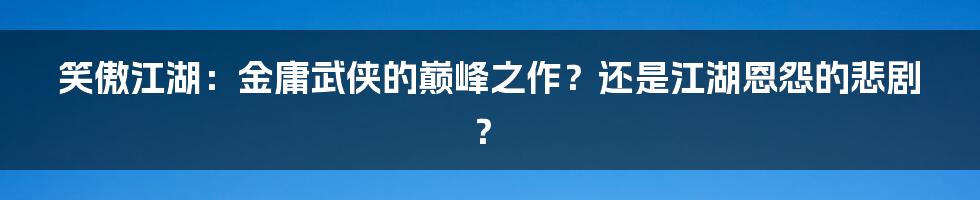 笑傲江湖：金庸武侠的巅峰之作？还是江湖恩怨的悲剧？