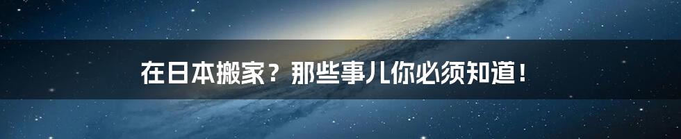 在日本搬家？那些事儿你必须知道！