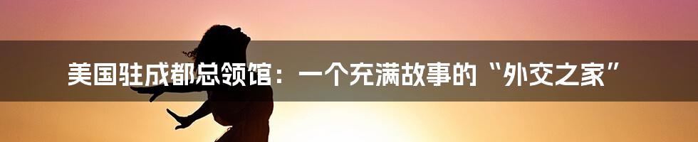 美国驻成都总领馆：一个充满故事的“外交之家”