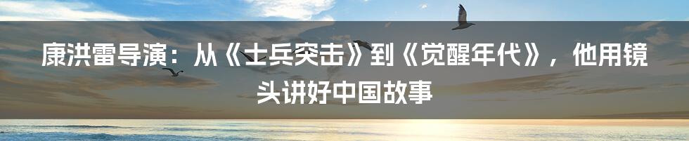 康洪雷导演：从《士兵突击》到《觉醒年代》，他用镜头讲好中国故事