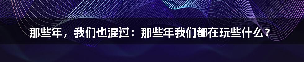 那些年，我们也混过：那些年我们都在玩些什么？