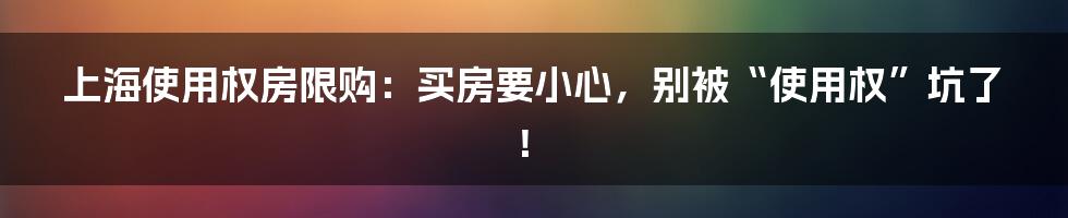 上海使用权房限购：买房要小心，别被“使用权”坑了！