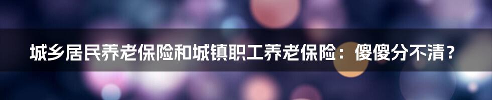 城乡居民养老保险和城镇职工养老保险：傻傻分不清？