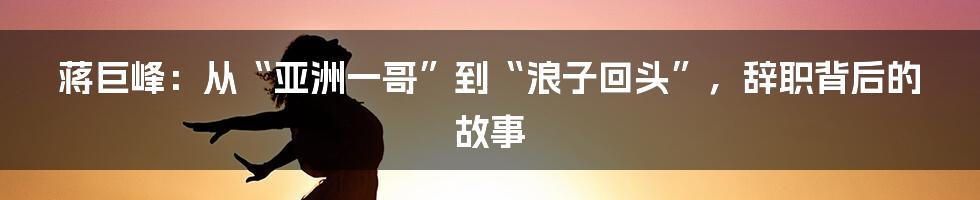 蒋巨峰：从“亚洲一哥”到“浪子回头”，辞职背后的故事