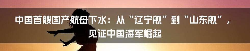 中国首艘国产航母下水：从“辽宁舰”到“山东舰”，见证中国海军崛起