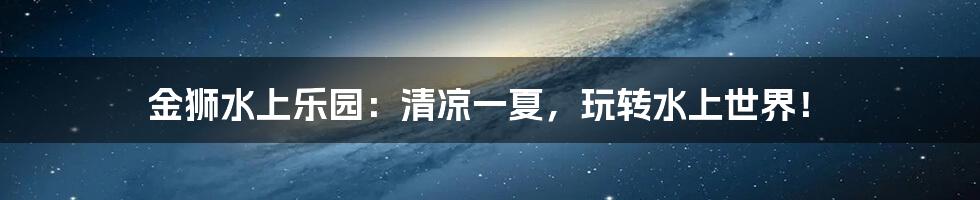 金狮水上乐园：清凉一夏，玩转水上世界！