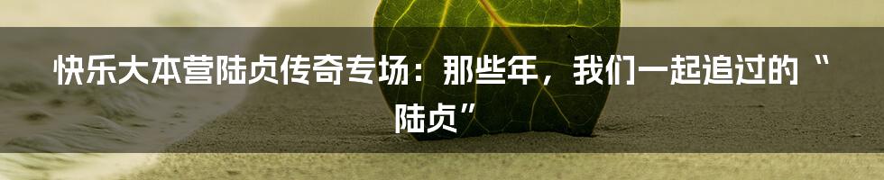 快乐大本营陆贞传奇专场：那些年，我们一起追过的“陆贞”