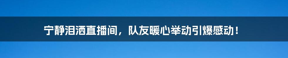 宁静泪洒直播间，队友暖心举动引爆感动！