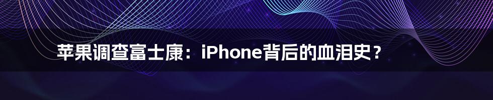 苹果调查富士康：iPhone背后的血泪史？