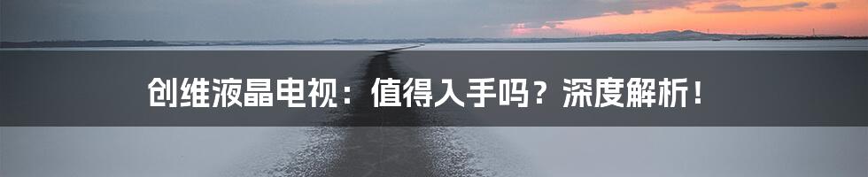 创维液晶电视：值得入手吗？深度解析！