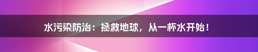 水污染防治：拯救地球，从一杯水开始！