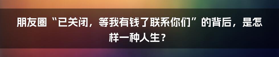 朋友圈“已关闭，等我有钱了联系你们”的背后，是怎样一种人生？