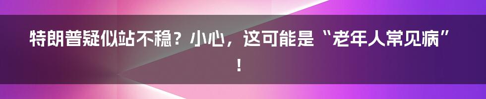 特朗普疑似站不稳？小心，这可能是“老年人常见病”！